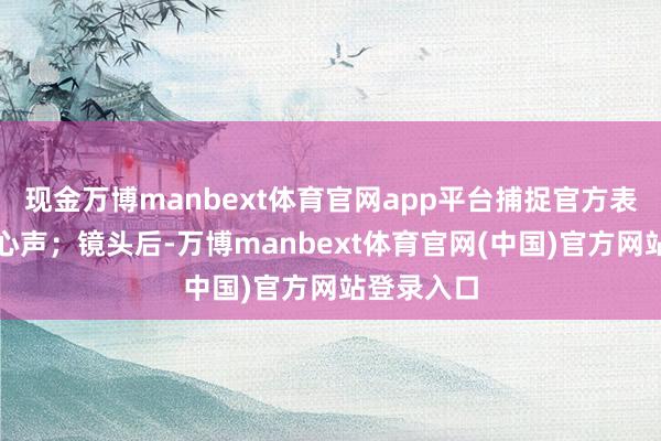 现金万博manbext体育官网app平台捕捉官方表态与草根心声；镜头后-万博manbext体育官网(中国)官方网站登录入口