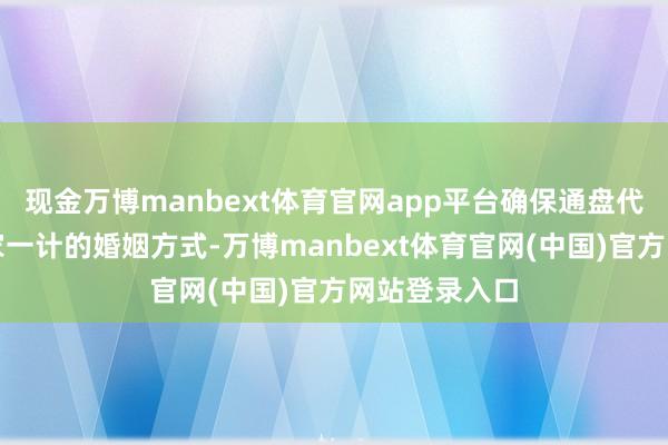 现金万博manbext体育官网app平台确保通盘代际均保抓一家一计的婚姻方式-万博manbext体育官网(中国)官方网站登录入口