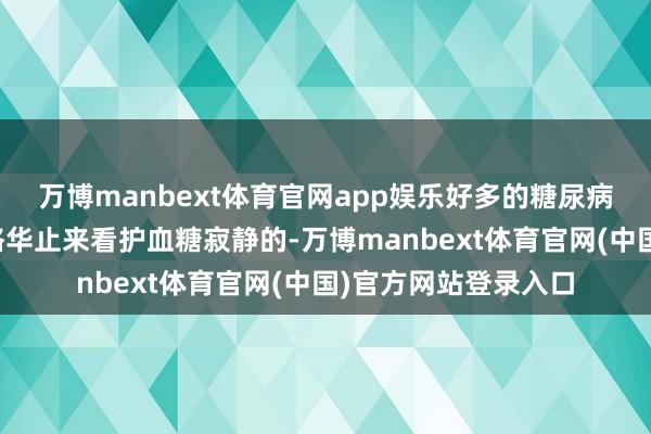 万博manbext体育官网app娱乐好多的糖尿病患者王人是依靠吃格华止来看护血糖寂静的-万博manbext体育官网(中国)官方网站登录入口