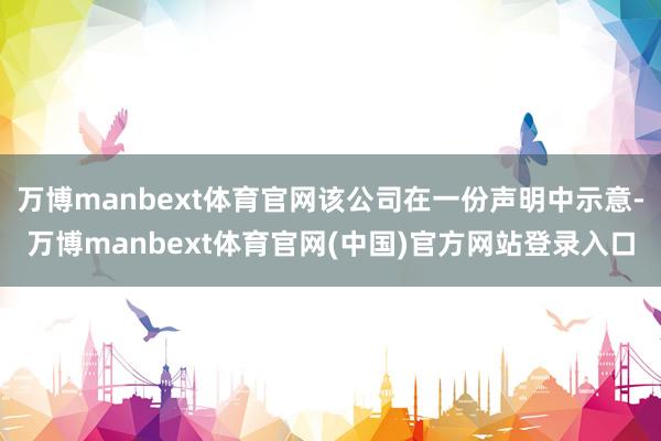 万博manbext体育官网该公司在一份声明中示意-万博manbext体育官网(中国)官方网站登录入口