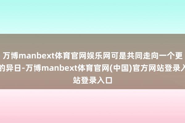 万博manbext体育官网娱乐网可是共同走向一个更好的异日-万博manbext体育官网(中国)官方网站登录入口