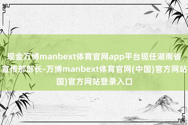 现金万博manbext体育官网app平台现任湖南省委常委、宣传部部长-万博manbext体育官网(中国)官方网站登录入口