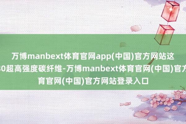 万博manbext体育官网app(中国)官方网站 这次发布的SYT80超高强度碳纤维-万博manbext体育官网(中国)官方网站登录入口
