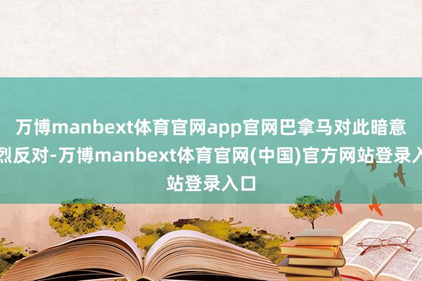 万博manbext体育官网app官网巴拿马对此暗意浓烈反对-万博manbext体育官网(中国)官方网站登录入口