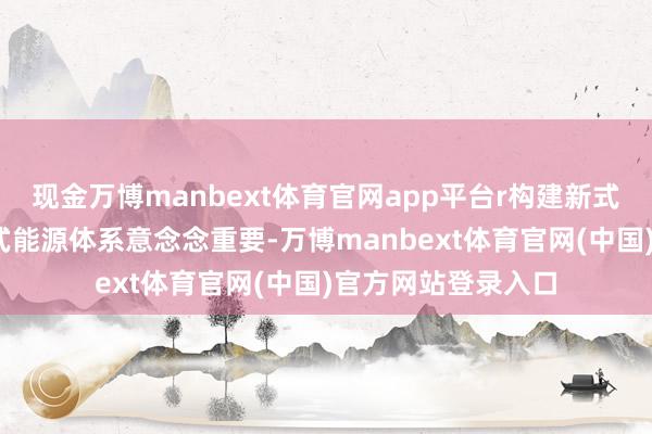 现金万博manbext体育官网app平台r构建新式能源体系r构建新式能源体系意念念重要-万博manbext体育官网(中国)官方网站登录入口