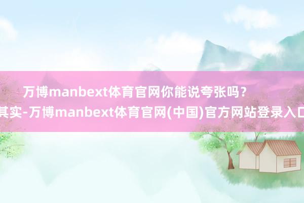 万博manbext体育官网你能说夸张吗？        其实-万博manbext体育官网(中国)官方网站登录入口