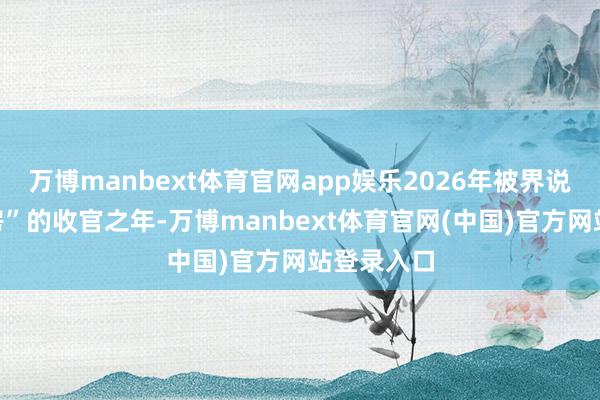 万博manbext体育官网app娱乐2026年被界说为“保交房”的收官之年-万博manbext体育官网(中国)官方网站登录入口
