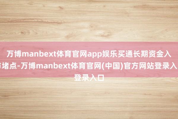 万博manbext体育官网app娱乐买通长期资金入市堵点-万博manbext体育官网(中国)官方网站登录入口