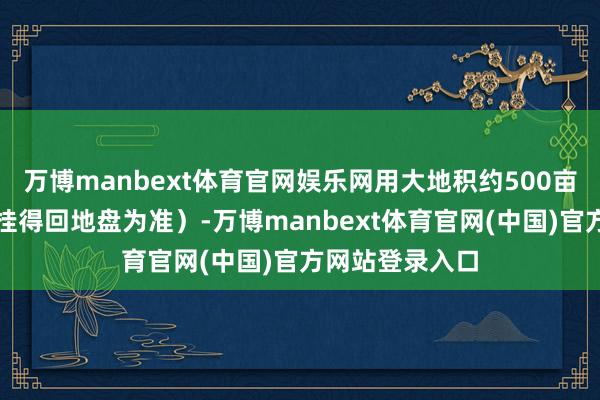 万博manbext体育官网娱乐网用大地积约500亩（以执行招拍挂得回地盘为准）-万博manbext体育官网(中国)官方网站登录入口