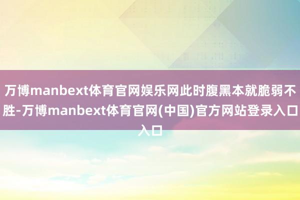 万博manbext体育官网娱乐网此时腹黑本就脆弱不胜-万博manbext体育官网(中国)官方网站登录入口