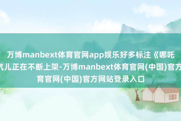 万博manbext体育官网app娱乐好多标注《哪吒2》资源的连气儿正在不断上架-万博manbext体育官网(中国)官方网站登录入口