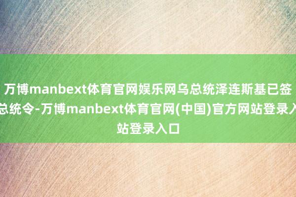 万博manbext体育官网娱乐网乌总统泽连斯基已签署总统令-万博manbext体育官网(中国)官方网站登录入口