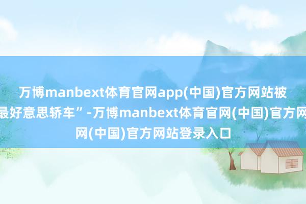 万博manbext体育官网app(中国)官方网站被用户誉为“最好意思轿车”-万博manbext体育官网(中国)官方网站登录入口