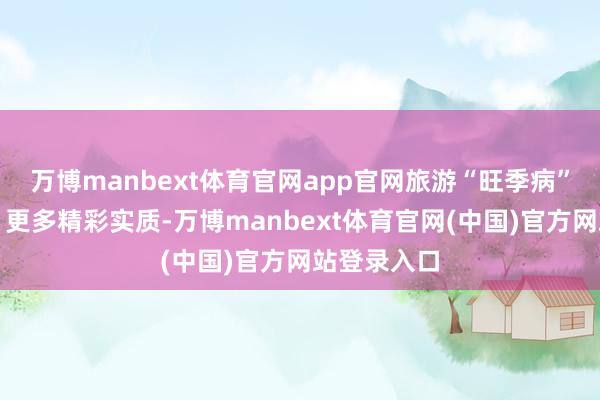 万博manbext体育官网app官网旅游“旺季病”能治好吗？更多精彩实质-万博manbext体育官网(中国)官方网站登录入口