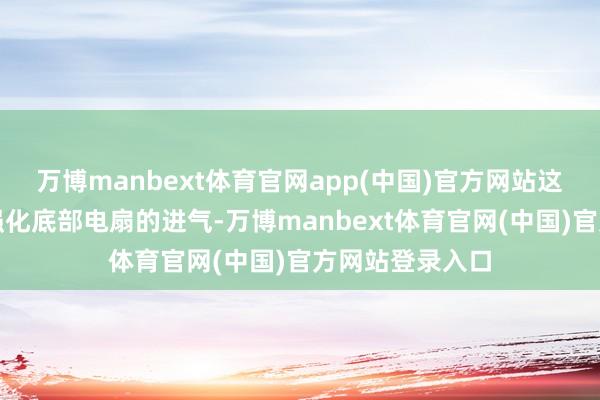万博manbext体育官网app(中国)官方网站这一盘算推算可强化底部电扇的进气-万博manbext体育官网(中国)官方网站登录入口