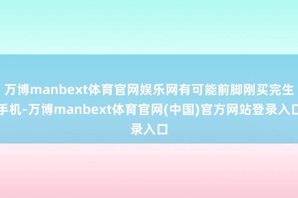 万博manbext体育官网娱乐网有可能前脚刚买完生手机-万博manbext体育官网(中国)官方网站登录入口