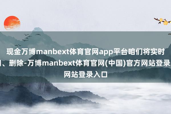 现金万博manbext体育官网app平台咱们将实时检阅、删除-万博manbext体育官网(中国)官方网站登录入口