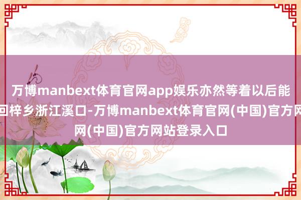 万博manbext体育官网app娱乐亦然等着以后能和父亲一皆回梓乡浙江溪口-万博manbext体育官网(中国)官方网站登录入口