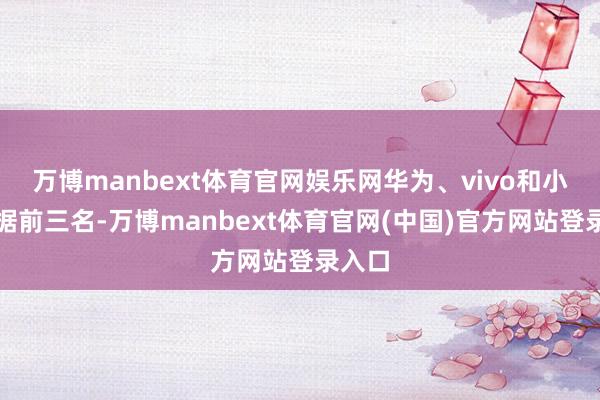 万博manbext体育官网娱乐网华为、vivo和小米占据前三名-万博manbext体育官网(中国)官方网站登录入口