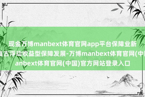 现金万博manbext体育官网app平台保障业新“国十条”初度建议复古浮动收益型保障发展-万博manbext体育官网(中国)官方网站登录入口