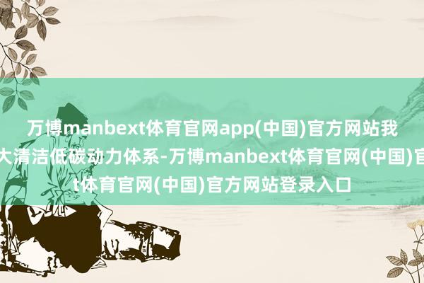 万博manbext体育官网app(中国)官方网站我国已建成专家最大清洁低碳动力体系-万博manbext体育官网(中国)官方网站登录入口