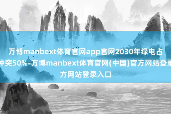 万博manbext体育官网app官网2030年绿电占比将冲突50%-万博manbext体育官网(中国)官方网站登录入口
