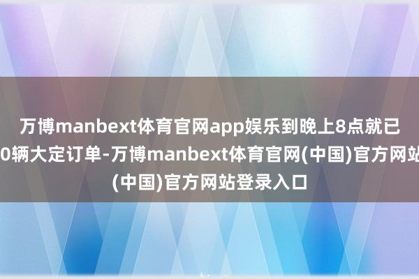 万博manbext体育官网app娱乐到晚上8点就已收到超160辆大定订单-万博manbext体育官网(中国)官方网站登录入口