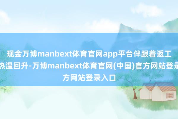 现金万博manbext体育官网app平台伴跟着返工潮暖热温回升-万博manbext体育官网(中国)官方网站登录入口