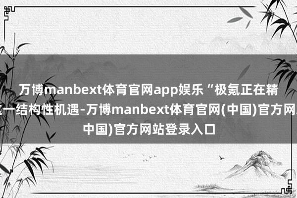 万博manbext体育官网app娱乐　　“极氪正在精确把捏住这一结构性机遇-万博manbext体育官网(中国)官方网站登录入口