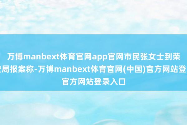 万博manbext体育官网app官网市民张女士到荣县公安局报案称-万博manbext体育官网(中国)官方网站登录入口