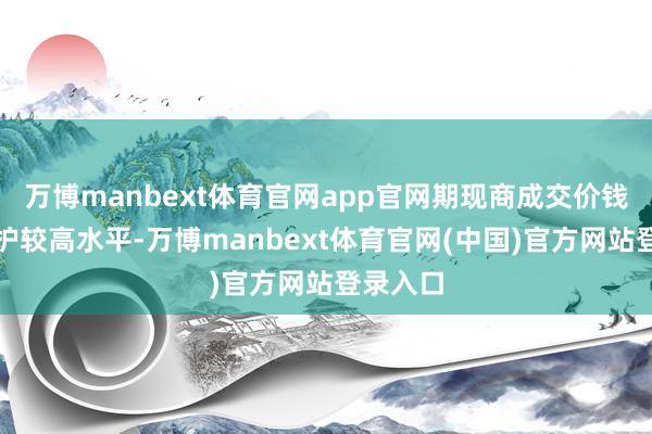 万博manbext体育官网app官网期现商成交价钱依旧看护较高水平-万博manbext体育官网(中国)官方网站登录入口