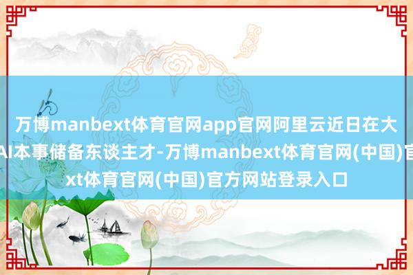 万博manbext体育官网app官网阿里云近日在大师顶尖高校招募AI本事储备东谈主才-万博manbext体育官网(中国)官方网站登录入口