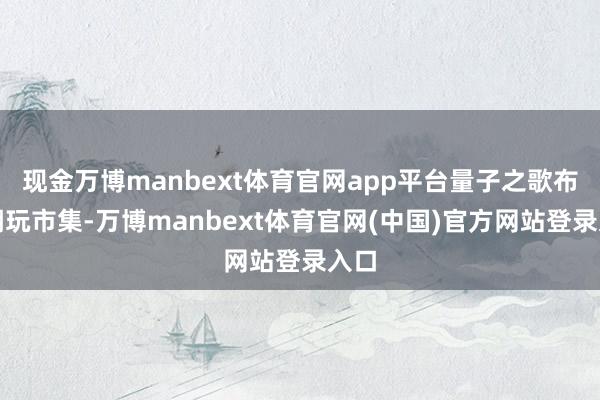 现金万博manbext体育官网app平台量子之歌布局潮玩市集-万博manbext体育官网(中国)官方网站登录入口