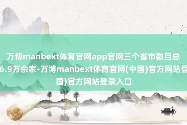 万博manbext体育官网app官网三个省市数目总和升迁6.9万余家-万博manbext体育官网(中国)官方网站登录入口