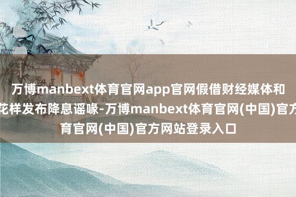 万博manbext体育官网app官网假借财经媒体和信息做事机构花样发布降息谣喙-万博manbext体育官网(中国)官方网站登录入口