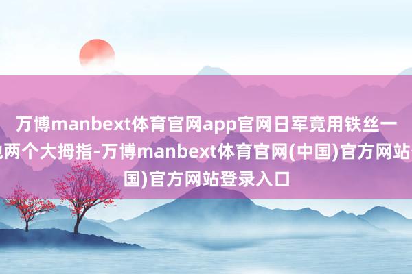 万博manbext体育官网app官网日军竟用铁丝一头捆住他两个大拇指-万博manbext体育官网(中国)官方网站登录入口