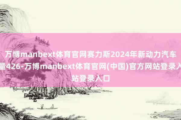 万博manbext体育官网赛力斯2024年新动力汽车销量426-万博manbext体育官网(中国)官方网站登录入口