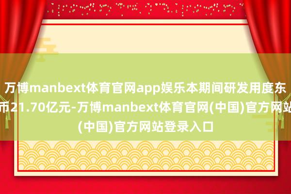 万博manbext体育官网app娱乐本期间研发用度东说念主民币21.70亿元-万博manbext体育官网(中国)官方网站登录入口