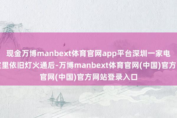 现金万博manbext体育官网app平台深圳一家电子检测本质室里依旧灯火通后-万博manbext体育官网(中国)官方网站登录入口