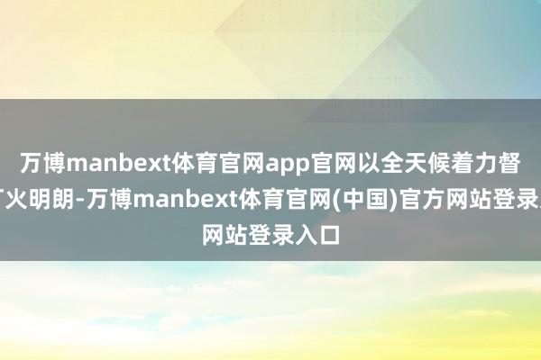 万博manbext体育官网app官网以全天候着力督察灯火明朗-万博manbext体育官网(中国)官方网站登录入口