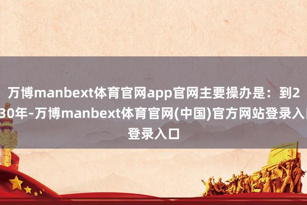 万博manbext体育官网app官网主要操办是：到2030年-万博manbext体育官网(中国)官方网站登录入口