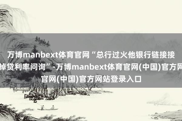 万博manbext体育官网“总行过火他银行链接接到监管的失掉贷利率问询”-万博manbext体育官网(中国)官方网站登录入口