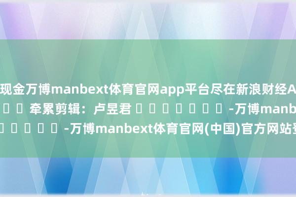 现金万博manbext体育官网app平台尽在新浪财经APP            						牵累剪辑：卢昱君 							-万博manbext体育官网(中国)官方网站登录入口