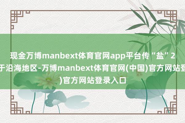 现金万博manbext体育官网app平台传“盐”2我省属于沿海地区-万博manbext体育官网(中国)官方网站登录入口