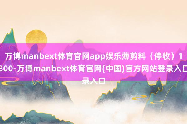万博manbext体育官网app娱乐薄剪料(停收)1800-万博manbext体育官网(中国)官方网站登录入口