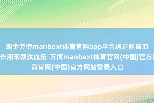 现金万博manbext体育官网app平台通过阻断血管垂危素II的作用来裁汰血压-万博manbext体育官网(中国)官方网站登录入口
