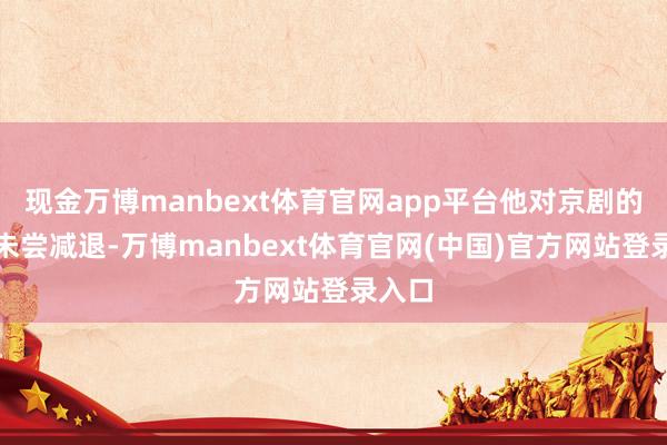 现金万博manbext体育官网app平台他对京剧的温雅未尝减退-万博manbext体育官网(中国)官方网站登录入口