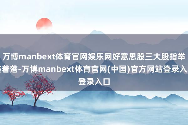 万博manbext体育官网娱乐网好意思股三大股指举座着落-万博manbext体育官网(中国)官方网站登录入口