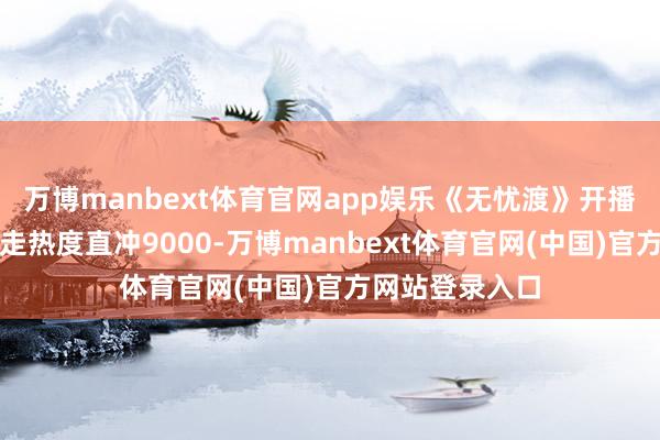 万博manbext体育官网app娱乐《无忧渡》开播三天即高开爆走热度直冲9000-万博manbext体育官网(中国)官方网站登录入口