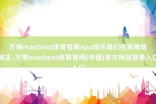 万博manbext体育官网app娱乐　　咱们在束缚地修正-万博manbext体育官网(中国)官方网站登录入口